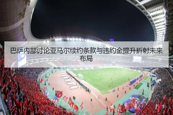 巴萨内部讨论亚马尔续约条款与违约金提升折射未来布局