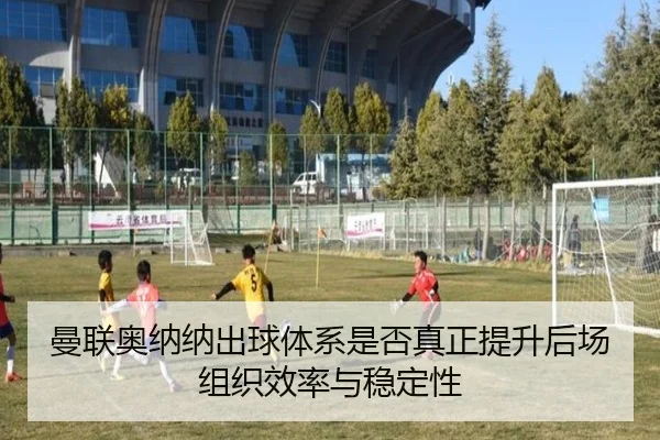 曼联奥纳纳出球体系是否真正提升后场组织效率与稳定性