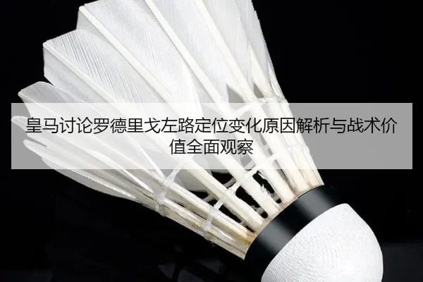 皇马讨论罗德里戈左路定位变化原因解析与战术价值全面观察