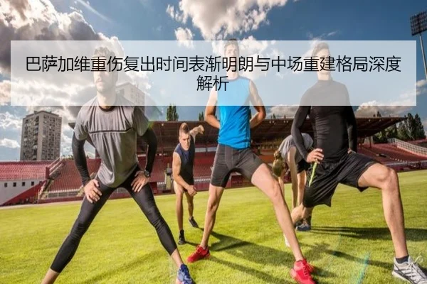 巴萨加维重伤复出时间表渐明朗与中场重建格局深度解析
