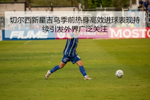 切尔西新星吉乌季前热身高效进球表现持续引发外界广泛关注