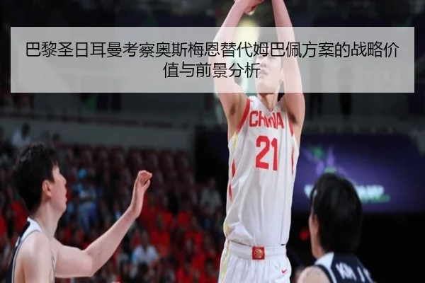 巴黎圣日耳曼考察奥斯梅恩替代姆巴佩方案的战略价值与前景分析