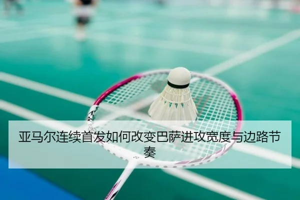 亚马尔连续首发如何改变巴萨进攻宽度与边路节奏